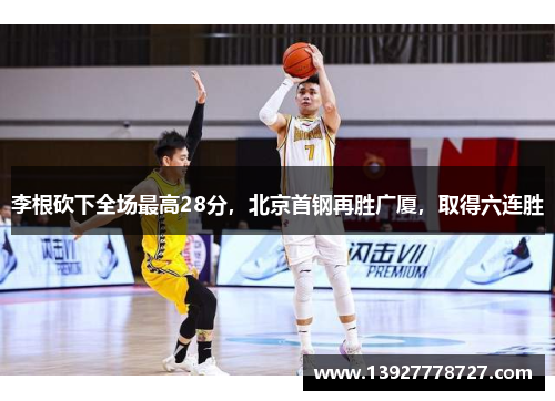 李根砍下全场最高28分，北京首钢再胜广厦，取得六连胜